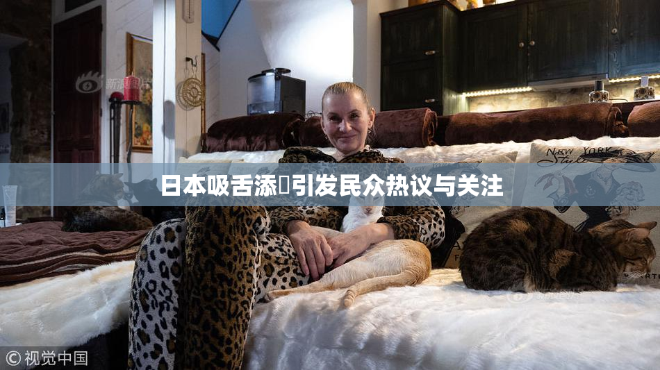 日本吸舌添泬引发民众热议与关注