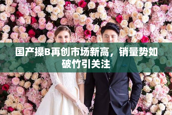 国产搡B再创市场新高，销量势如破竹引关注