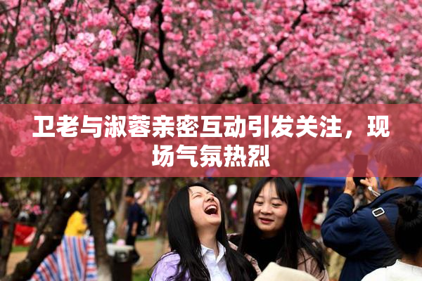 卫老与淑蓉亲密互动引发关注，现场气氛热烈