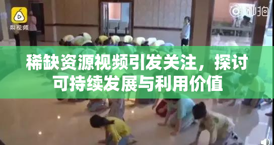 稀缺资源视频引发关注，探讨可持续发展与利用价值