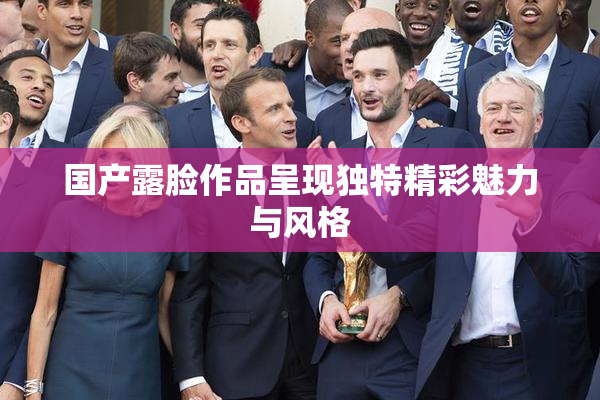 国产露脸作品呈现独特精彩魅力与风格