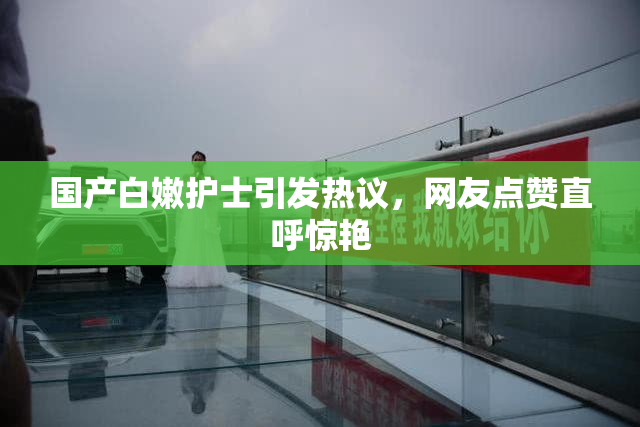 国产白嫩护士引发热议，网友点赞直呼惊艳