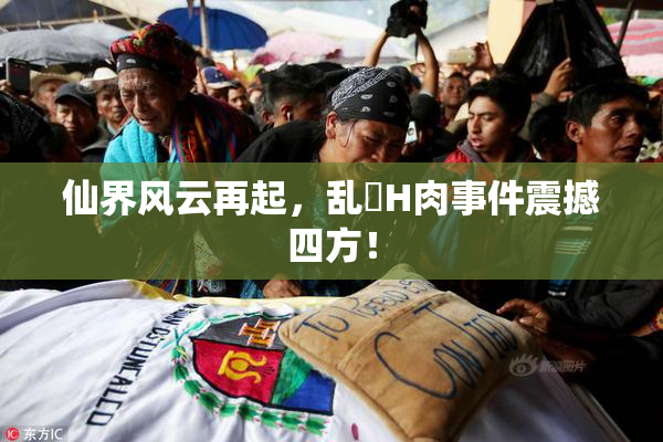 仙界风云再起，乱婬H肉事件震撼四方！
