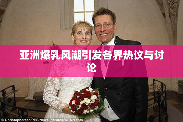 亚洲爆乳风潮引发各界热议与讨论