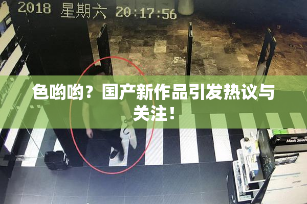 色哟哟？国产新作品引发热议与关注！