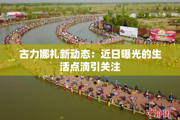 古力娜扎新动态：近日曝光的生活点滴引关注