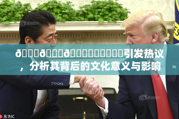🍆🍑🔞❌‌❌‌❌‌引发热议，分析其背后的文化意义与影响
