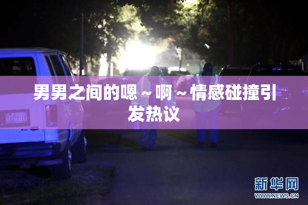 男男之间的嗯～啊～情感碰撞引发热议