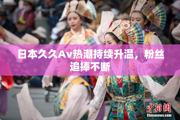 日本久久Av热潮持续升温，粉丝追捧不断