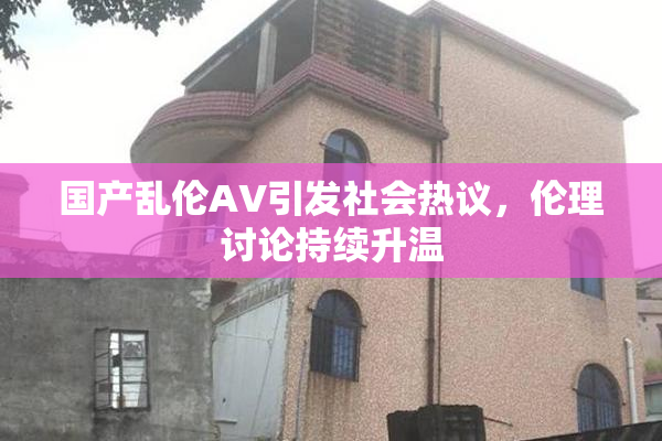 国产乱伦AV引发社会热议，伦理讨论持续升温