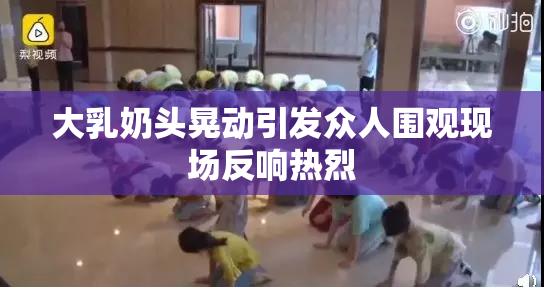 大乳奶头晃动引发众人围观现场反响热烈