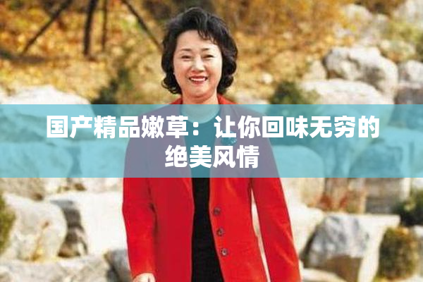 国产精品嫩草：让你回味无穷的绝美风情