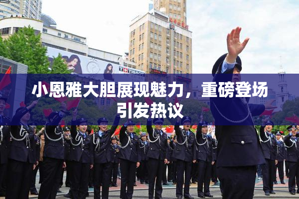 小恩雅大胆展现魅力，重磅登场引发热议