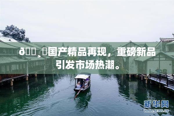 🌸‌国产精品再现，重磅新品引发市场热潮。