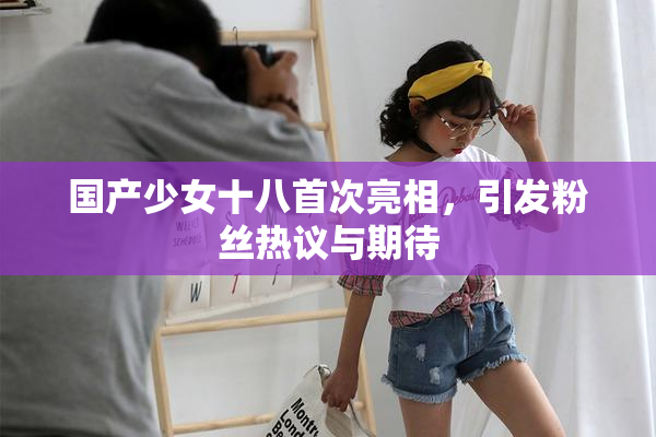 国产少女十八首次亮相，引发粉丝热议与期待