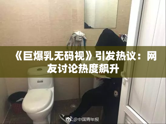 《巨爆乳无码视》引发热议：网友讨论热度飙升
