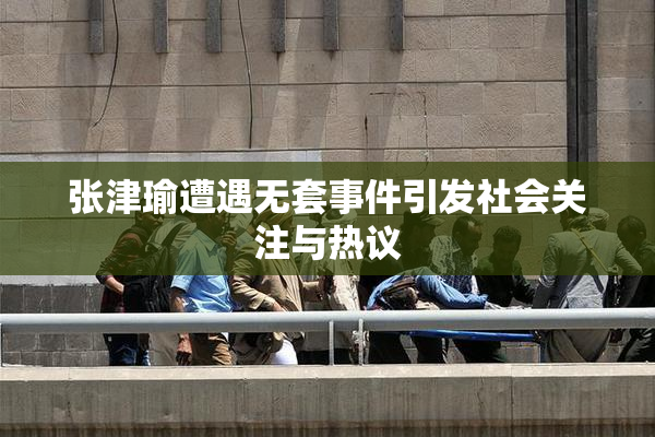 张津瑜遭遇无套事件引发社会关注与热议