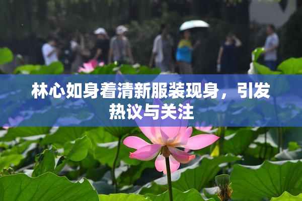 林心如身着清新服装现身，引发热议与关注