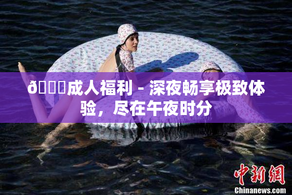 🔞成人福利 - 深夜畅享极致体验，尽在午夜时分