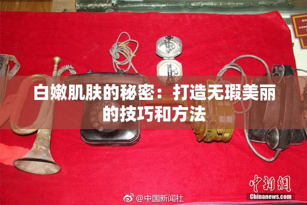 白嫩肌肤的秘密：打造无瑕美丽的技巧和方法