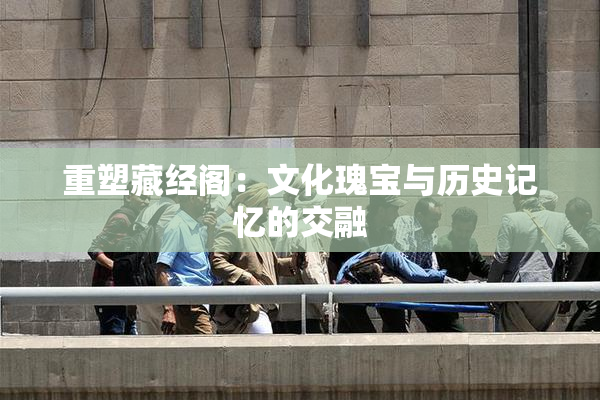 重塑藏经阁：文化瑰宝与历史记忆的交融