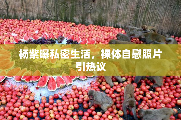 杨紫曝私密生活，裸体自慰照片引热议