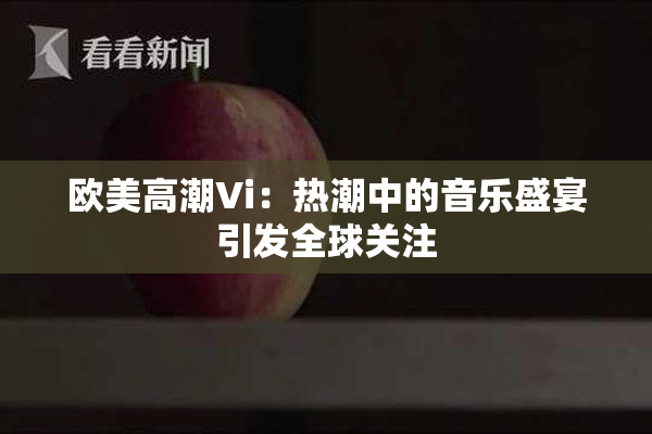 欧美高潮Vi：热潮中的音乐盛宴引发全球关注