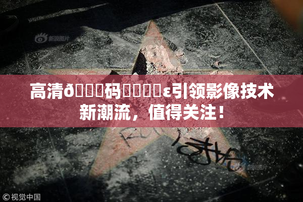 高清🈚码❌‌❌‌ε引领影像技术新潮流，值得关注！