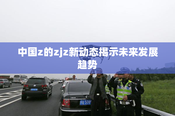 中国z的zjz新动态揭示未来发展趋势