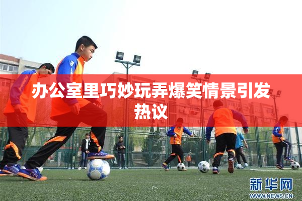 办公室里巧妙玩弄爆笑情景引发热议
