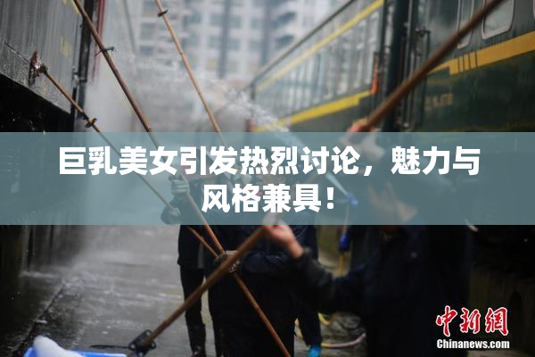巨乳美女引发热烈讨论，魅力与风格兼具！