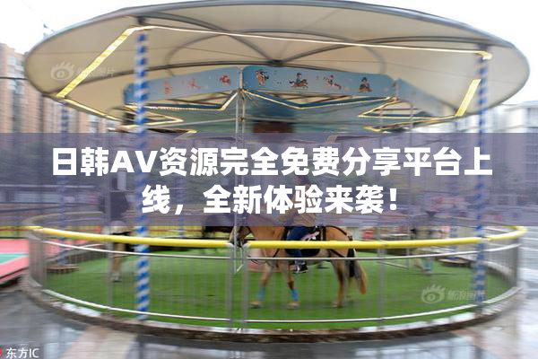 日韩AV资源完全免费分享平台上线，全新体验来袭！