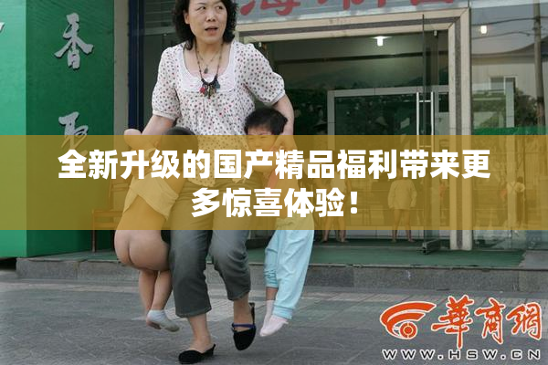 全新升级的国产精品福利带来更多惊喜体验！