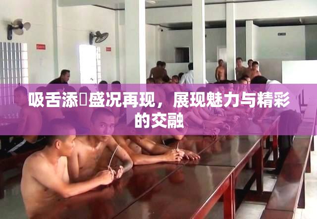 吸舌添泬盛况再现，展现魅力与精彩的交融