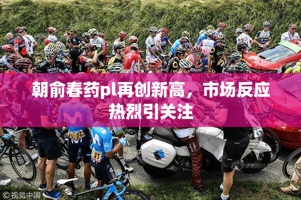朝俞春药pl再创新高，市场反应热烈引关注