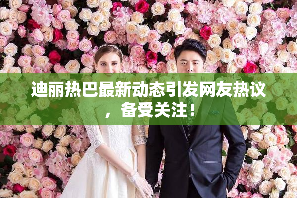 迪丽热巴最新动态引发网友热议，备受关注！