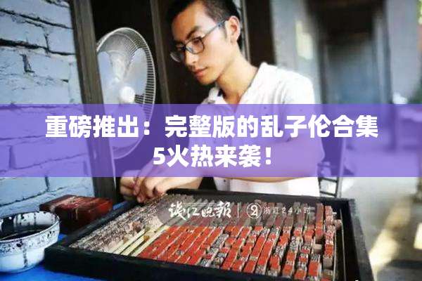 重磅推出：完整版的乱子伦合集5火热来袭！
