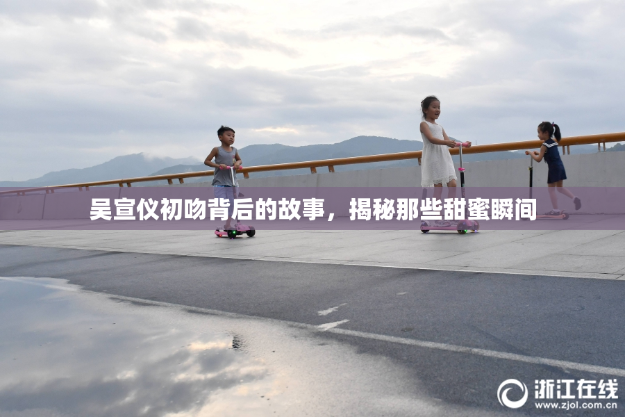 吴宣仪初吻背后的故事，揭秘那些甜蜜瞬间