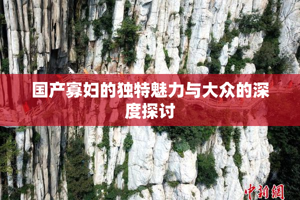 国产寡妇的独特魅力与大众的深度探讨