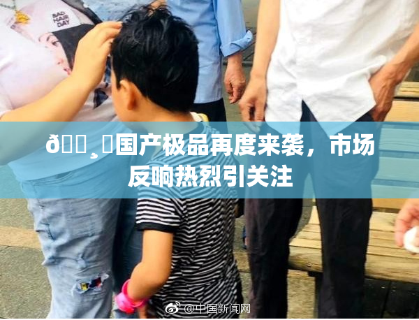 🌸‌国产极品再度来袭，市场反响热烈引关注