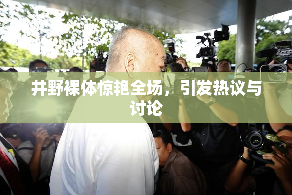 井野裸体惊艳全场，引发热议与讨论