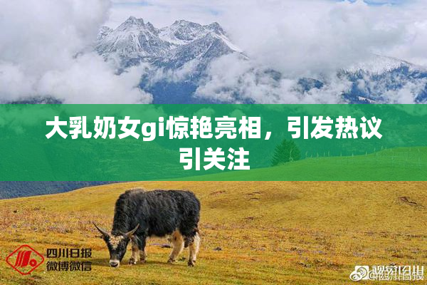 大乳奶女gi惊艳亮相，引发热议引关注