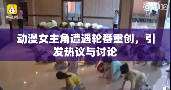 动漫女主角遭遇轮番重创，引发热议与讨论