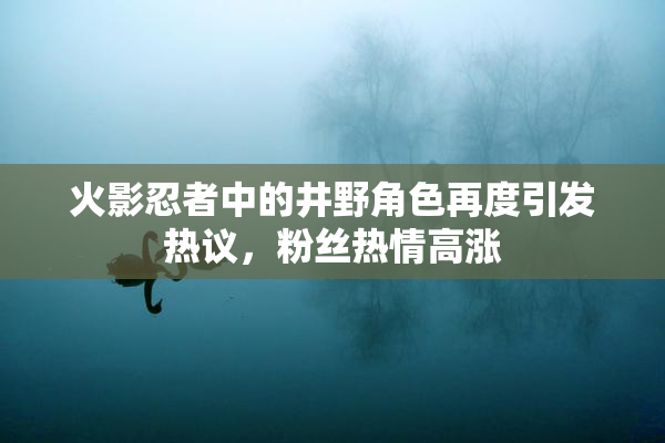 火影忍者中的井野角色再度引发热议，粉丝热情高涨