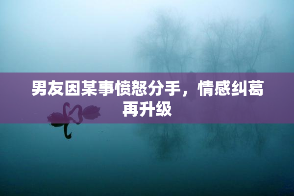 男友因某事愤怒分手，情感纠葛再升级