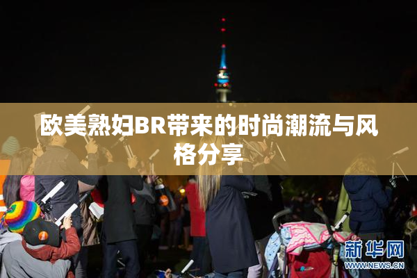 欧美熟妇BR带来的时尚潮流与风格分享