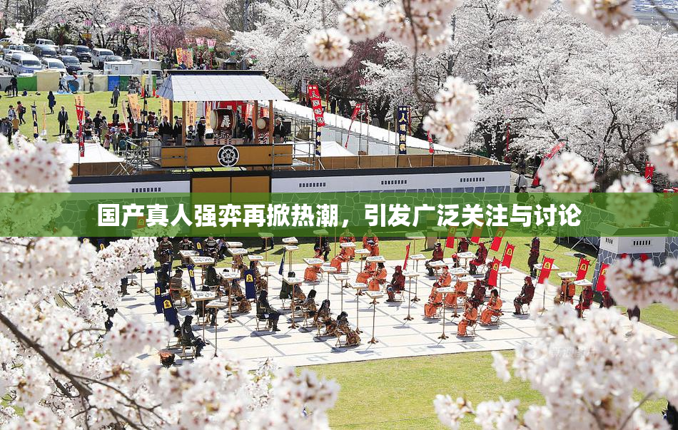 国产真人强弈再掀热潮，引发广泛关注与讨论