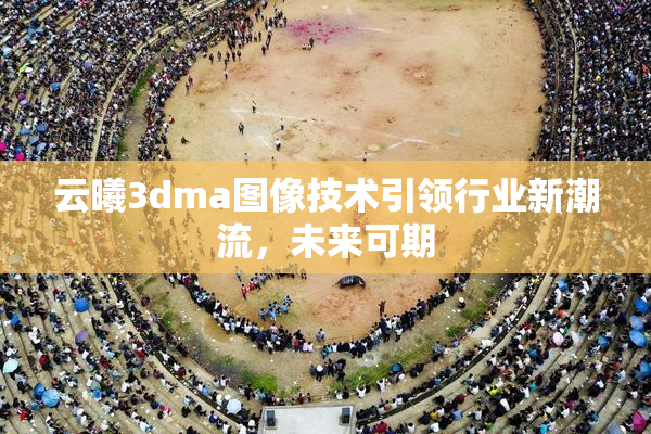 云曦3dma图像技术引领行业新潮流，未来可期