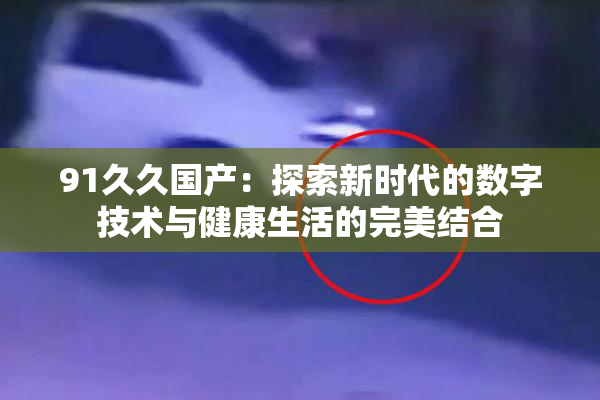 91久久国产：探索新时代的数字技术与健康生活的完美结合