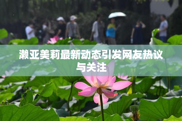 濑亚美莉最新动态引发网友热议与关注